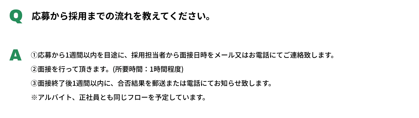 Q応募から採用までの流れを教えてください。A①応募から1週間以内を目途に、採用担当者から面接日時をメール又はお電話にてご連絡致します。②面接を行って頂きます。(所要時間：1時間程度)③面接終了後1週間以内に、合否結果を郵送または電話にてお知らせ致します。