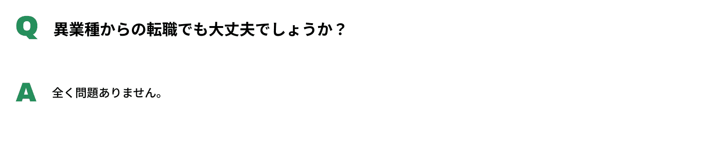 Q異業種からの転職でも大丈夫でしょうか？A全く問題ありません。