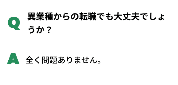Q異業種からの転職でも大丈夫でしょうか？A全く問題ありません。
