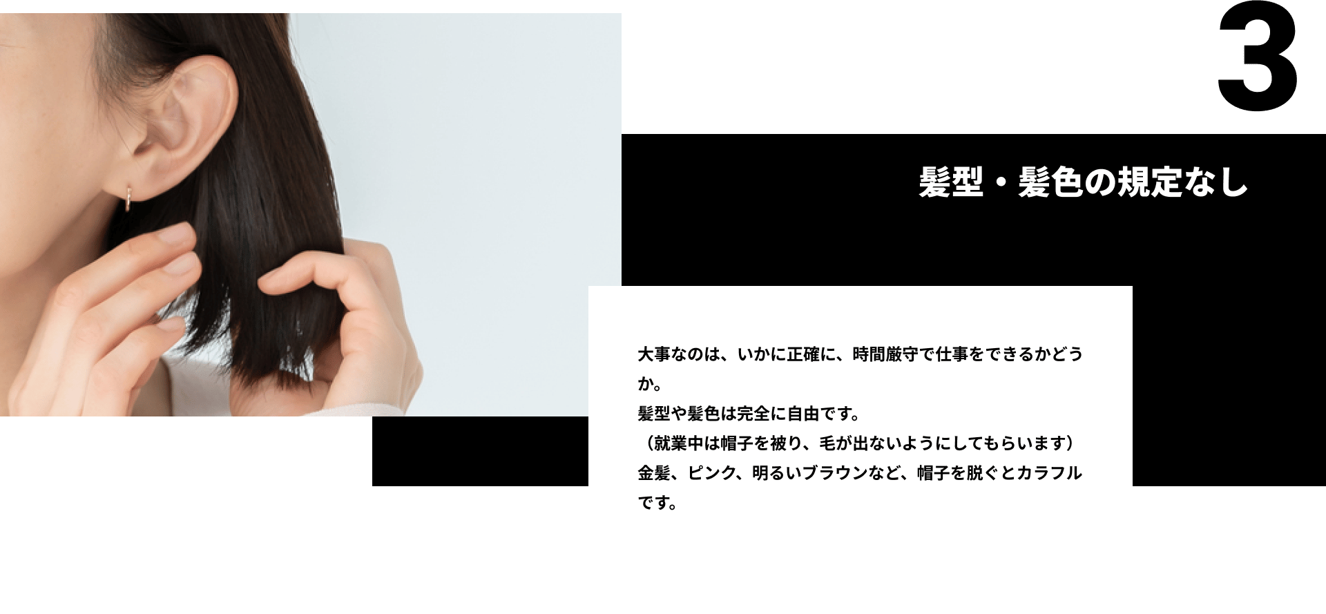 3髪型・髪色の規定なし。大事なのは、いかに正確に、時間厳守で仕事をできるかどうか。 髪型や髪色は完全に自由です。 （就業中は帽子を被り、毛が出ないようにしてもらいます） 金髪、ピンク、明るいブラウンなど、帽子を脱ぐとカラフルです。