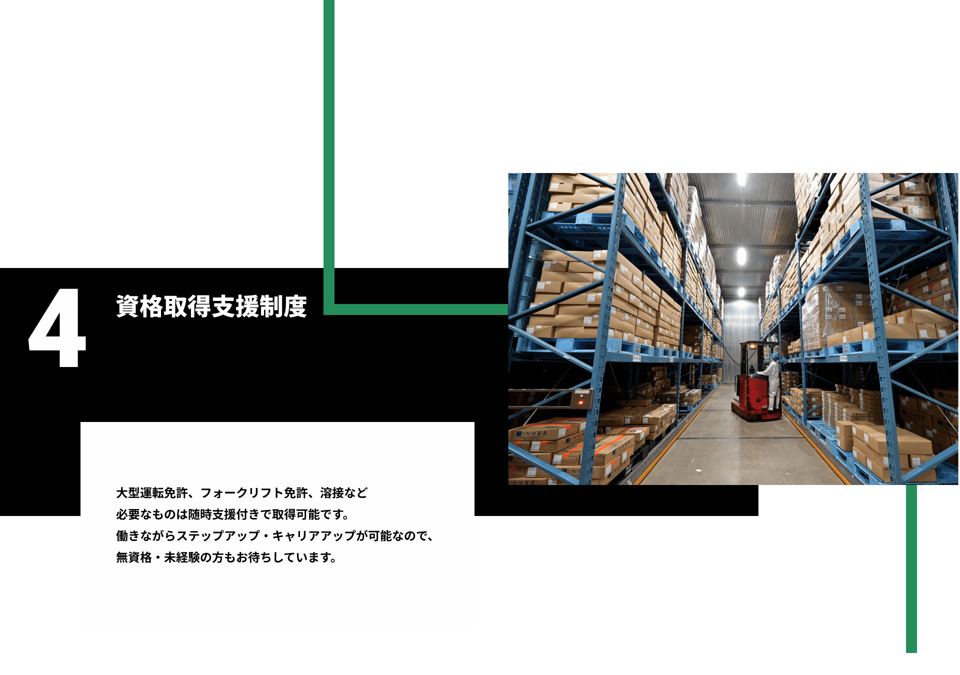 4資格取得支援制度。大型運転免許、フォークリフト免許、溶接など 必要なものは随時支援付きで取得可能です。 働きながらステップアップ・キャリアアップが可能なので、 無資格・未経験の方もお待ちしています。
