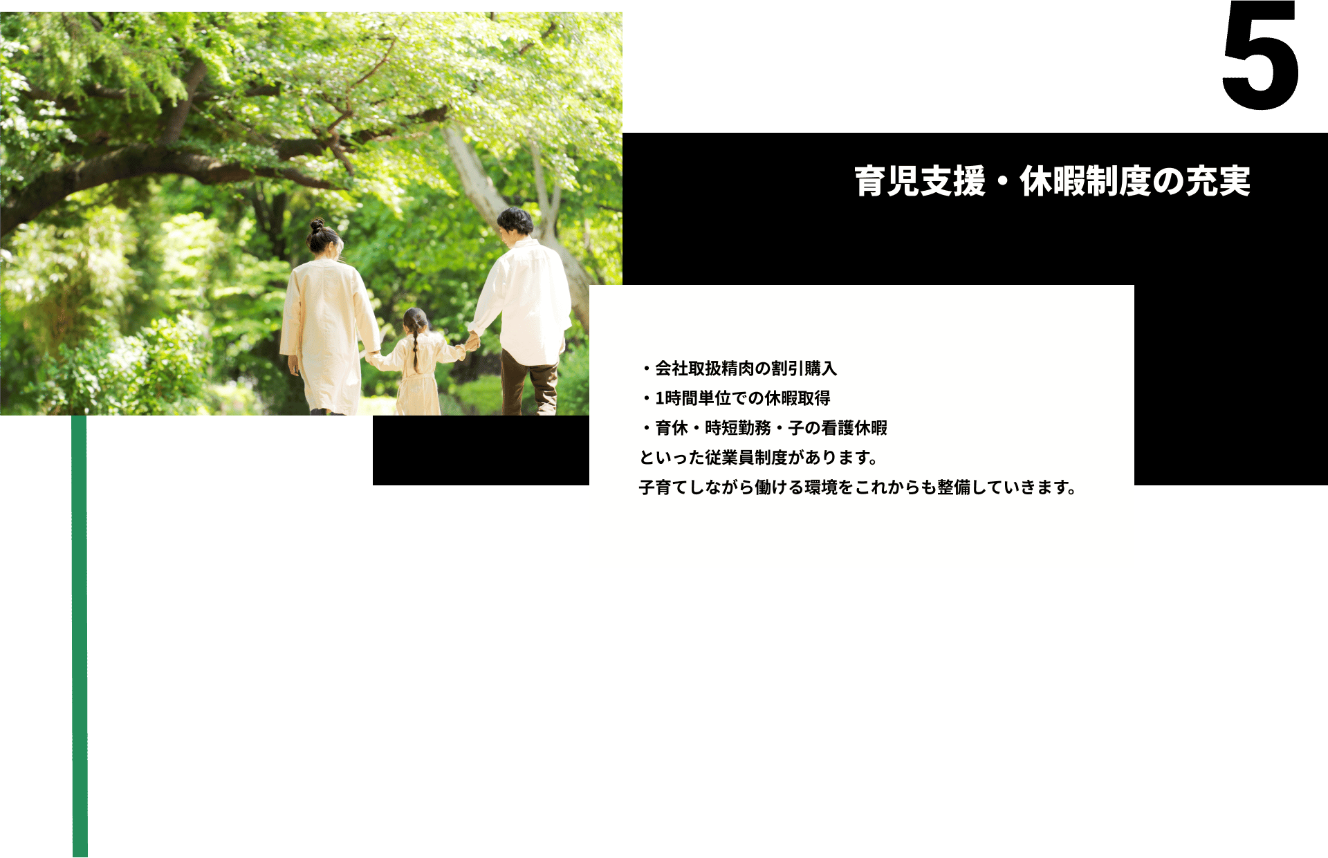 5育児支援・休暇制度の充実。・会社取扱精肉の割引購入 ・1時間単位での休暇取得 ・育休・時短勤務・子の看護休暇 といった従業員制度があります。 子育てしながら働ける環境をこれからも整備していきます。