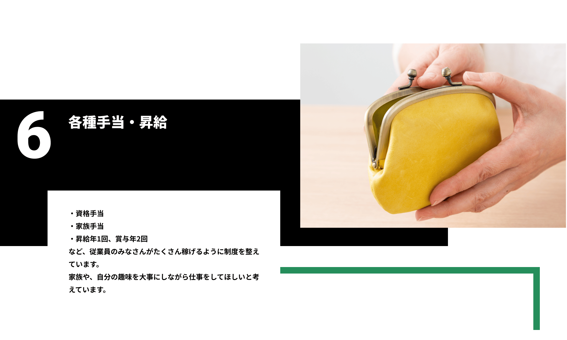6各種手当・昇給。・資格手当 ・家族手当 ・昇給年1回、賞与年2回 など、従業員のみなさんがたくさん稼げるように制度を整えています。 家族や、自分の趣味を大事にしながら仕事をしてほしいと考えています。
