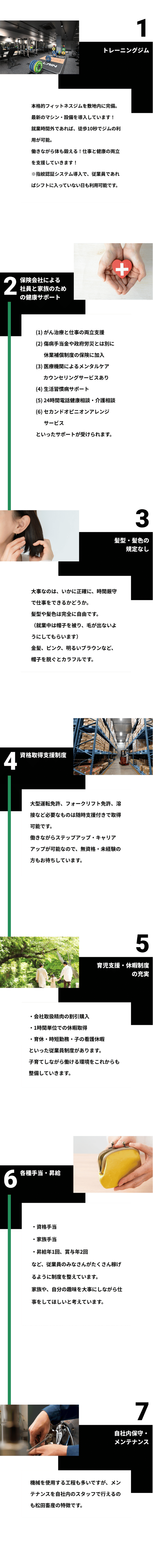 1トレーニングジム本格的フィットネスジムを敷地内に完備。最新のマシン・設備を導入しています！就業時間外であれば、徒歩10秒でジムの利用が可能。働きながら体も鍛える！仕事と健康の両立を支援していきます！※指紋認証システム導入で、従業員であればシフトに入っていない日も利用可能です。2保険会社による 社員と家族のための健康サポート(1)がん治療と仕事の両立支援 (2)傷病手当金や政府労災とは別に休業補償制度の保険に加入 (3)医療機関によるメンタルケアカウンセリングサービスあり (4)生活習慣病サポート (5)24時間電話健康相談・介護相談 (6)セカンドオピニオンアレンジサービス といったサポートが受けられます。3髪型・髪色の規定なし。大事なのは、いかに正確に、時間厳守で仕事をできるかどうか。 髪型や髪色は完全に自由です。 （就業中は帽子を被り、毛が出ないようにしてもらいます） 金髪、ピンク、明るいブラウンなど、帽子を脱ぐとカラフルです。4資格取得支援制度。大型運転免許、フォークリフト免許、溶接など 必要なものは随時支援付きで取得可能です。 働きながらステップアップ・キャリアアップが可能なので、 無資格・未経験の方もお待ちしています。5育児支援・休暇制度の充実。・会社取扱精肉の割引購入 ・1時間単位での休暇取得 ・育休・時短勤務・子の看護休暇 といった従業員制度があります。 子育てしながら働ける環境をこれからも整備していきます。6各種手当・昇給。・資格手当 ・家族手当 ・昇給年1回、賞与年2回 など、従業員のみなさんがたくさん稼げるように制度を整えています。 家族や、自分の趣味を大事にしながら仕事をしてほしいと考えています。7自社内保守・メンテナンス。機械を使用する工程も多いですが、メンテナンスを自社内のスタッフで行えるのも松田畜産の特徴です。