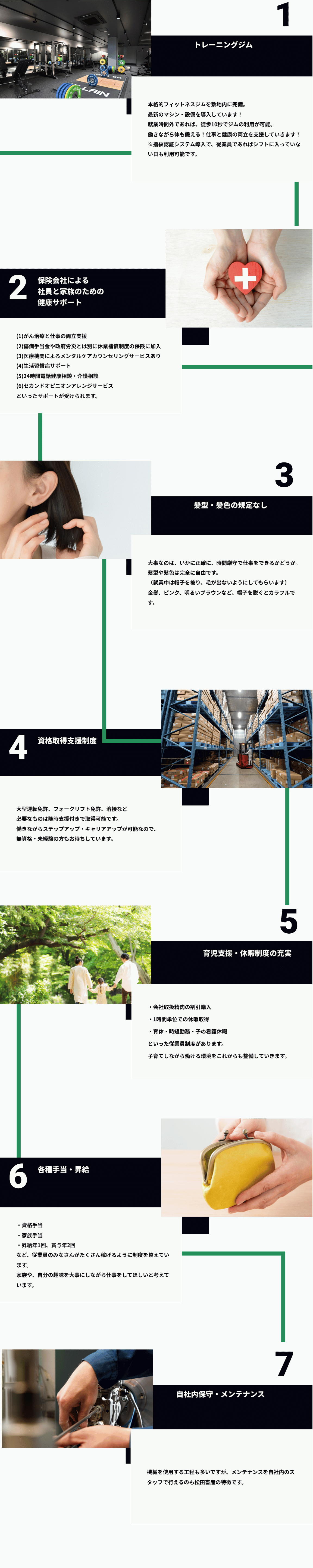 1トレーニングジム本格的フィットネスジムを敷地内に完備。最新のマシン・設備を導入しています！就業時間外であれば、徒歩10秒でジムの利用が可能。働きながら体も鍛える！仕事と健康の両立を支援していきます！※指紋認証システム導入で、従業員であればシフトに入っていない日も利用可能です。2保険会社による 社員と家族のための健康サポート(1)がん治療と仕事の両立支援 (2)傷病手当金や政府労災とは別に休業補償制度の保険に加入 (3)医療機関によるメンタルケアカウンセリングサービスあり (4)生活習慣病サポート (5)24時間電話健康相談・介護相談 (6)セカンドオピニオンアレンジサービス といったサポートが受けられます。3髪型・髪色の規定なし。大事なのは、いかに正確に、時間厳守で仕事をできるかどうか。 髪型や髪色は完全に自由です。 （就業中は帽子を被り、毛が出ないようにしてもらいます） 金髪、ピンク、明るいブラウンなど、帽子を脱ぐとカラフルです。4資格取得支援制度。大型運転免許、フォークリフト免許、溶接など 必要なものは随時支援付きで取得可能です。 働きながらステップアップ・キャリアアップが可能なので、 無資格・未経験の方もお待ちしています。5育児支援・休暇制度の充実。・会社取扱精肉の割引購入 ・1時間単位での休暇取得 ・育休・時短勤務・子の看護休暇 といった従業員制度があります。 子育てしながら働ける環境をこれからも整備していきます。6各種手当・昇給。・資格手当 ・家族手当 ・昇給年1回、賞与年2回 など、従業員のみなさんがたくさん稼げるように制度を整えています。 家族や、自分の趣味を大事にしながら仕事をしてほしいと考えています。7自社内保守・メンテナンス。機械を使用する工程も多いですが、メンテナンスを自社内のスタッフで行えるのも松田畜産の特徴です。